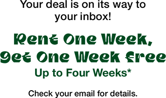Your deal is on its way to your inbox! Rent One Week, Get One Week Free Up To Four Weeks* Check your email for details.